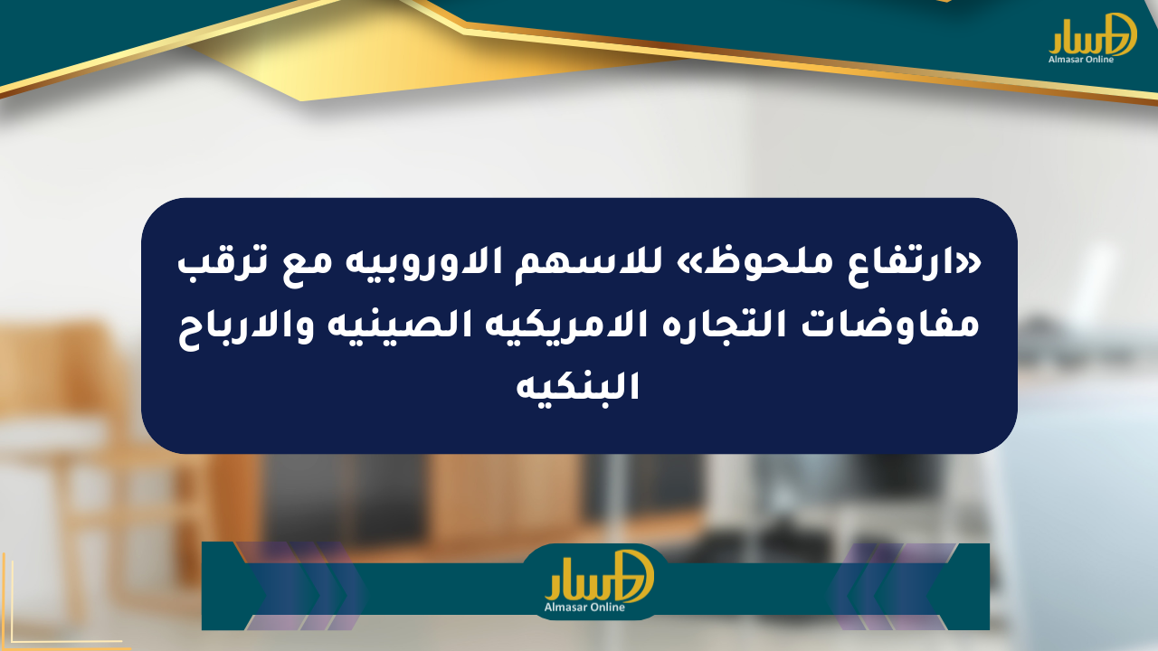 «ارتفاع ملحوظ» للأسهم الأوروبية مع ترقب مفاوضات التجارة الأمريكية الصينية والأرباح البنكية